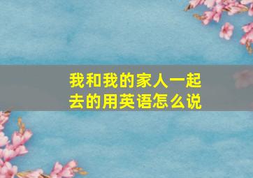 我和我的家人一起去的用英语怎么说