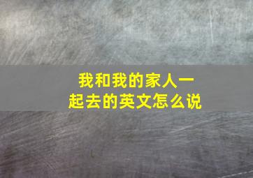 我和我的家人一起去的英文怎么说