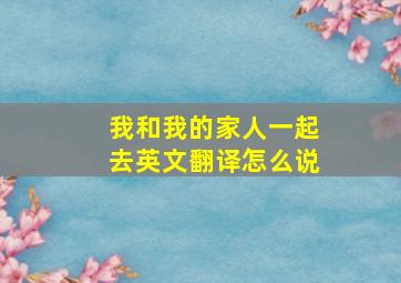 我和我的家人一起去英文翻译怎么说