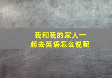 我和我的家人一起去英语怎么说呢