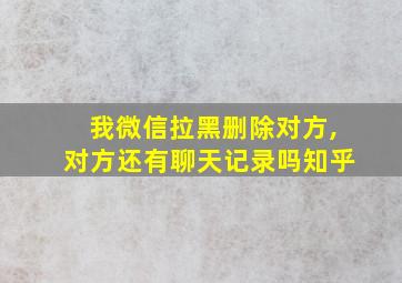 我微信拉黑删除对方,对方还有聊天记录吗知乎