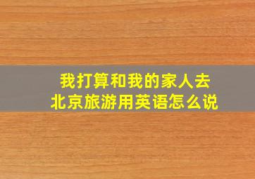 我打算和我的家人去北京旅游用英语怎么说