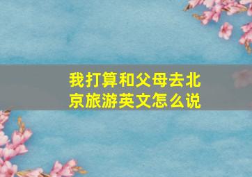 我打算和父母去北京旅游英文怎么说