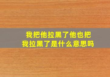 我把他拉黑了他也把我拉黑了是什么意思吗