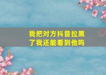 我把对方抖音拉黑了我还能看到他吗