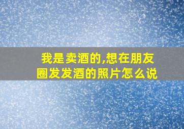 我是卖酒的,想在朋友圈发发酒的照片怎么说