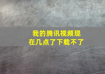 我的腾讯视频现在几点了下载不了