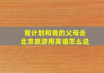 我计划和我的父母去北京旅游用英语怎么说