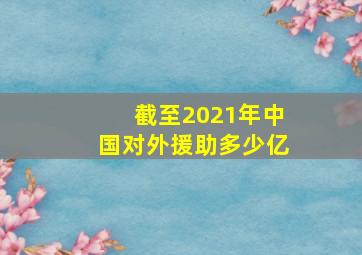 截至2021年中国对外援助多少亿