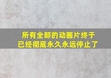 所有全部的动画片终于已经彻底永久永远停止了