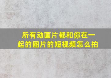 所有动画片都和你在一起的图片的短视频怎么拍