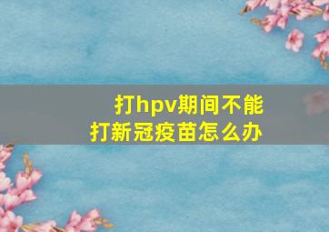 打hpv期间不能打新冠疫苗怎么办