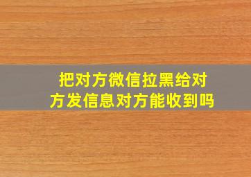 把对方微信拉黑给对方发信息对方能收到吗