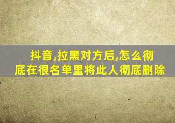 抖音,拉黑对方后,怎么彻底在很名单里将此人彻底删除