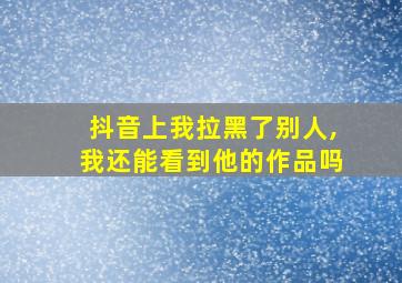 抖音上我拉黑了别人,我还能看到他的作品吗