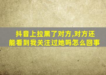 抖音上拉黑了对方,对方还能看到我关注过她吗怎么回事