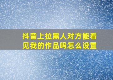 抖音上拉黑人对方能看见我的作品吗怎么设置