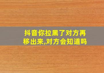 抖音你拉黑了对方再移出来,对方会知道吗