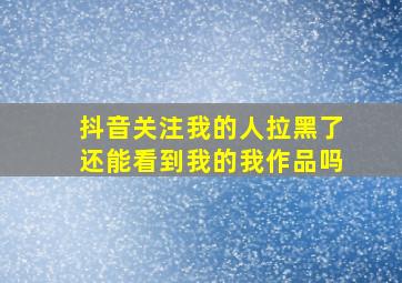 抖音关注我的人拉黑了还能看到我的我作品吗