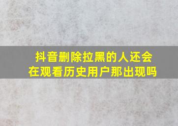 抖音删除拉黑的人还会在观看历史用户那出现吗