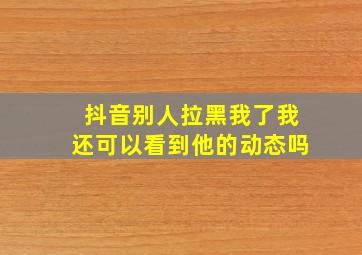 抖音别人拉黑我了我还可以看到他的动态吗