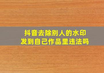 抖音去除别人的水印发到自己作品里违法吗