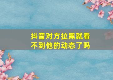 抖音对方拉黑就看不到他的动态了吗