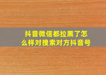 抖音微信都拉黑了怎么样对搜索对方抖音号