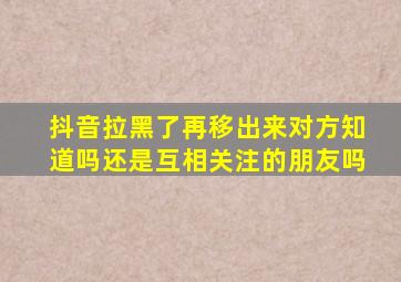 抖音拉黑了再移出来对方知道吗还是互相关注的朋友吗