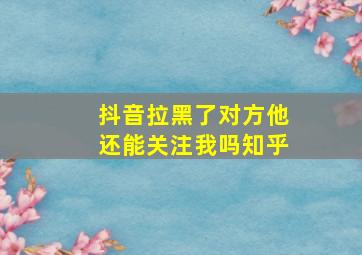 抖音拉黑了对方他还能关注我吗知乎