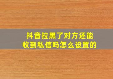 抖音拉黑了对方还能收到私信吗怎么设置的