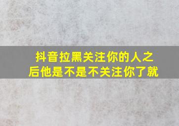 抖音拉黑关注你的人之后他是不是不关注你了就