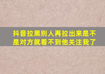 抖音拉黑别人再拉出来是不是对方就看不到他关注我了