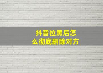 抖音拉黑后怎么彻底删除对方