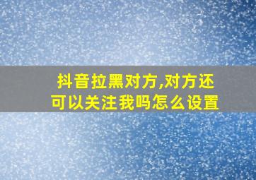 抖音拉黑对方,对方还可以关注我吗怎么设置