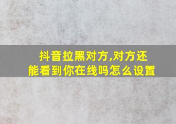 抖音拉黑对方,对方还能看到你在线吗怎么设置