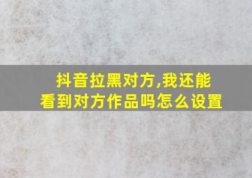 抖音拉黑对方,我还能看到对方作品吗怎么设置