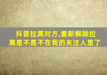 抖音拉黑对方,重新解除拉黑是不是不在我的关注人里了