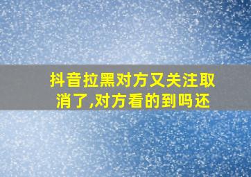 抖音拉黑对方又关注取消了,对方看的到吗还