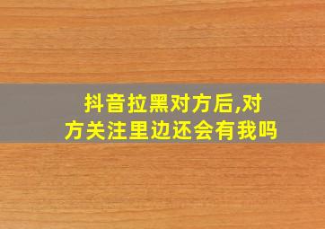 抖音拉黑对方后,对方关注里边还会有我吗