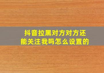 抖音拉黑对方对方还能关注我吗怎么设置的