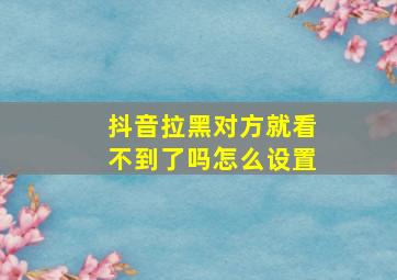 抖音拉黑对方就看不到了吗怎么设置