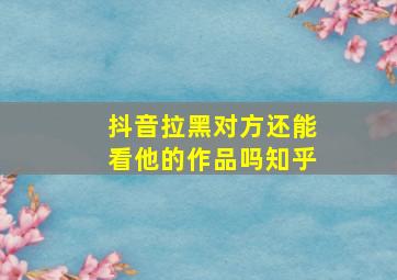 抖音拉黑对方还能看他的作品吗知乎