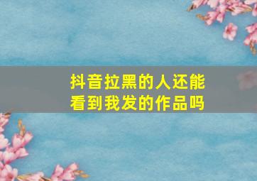 抖音拉黑的人还能看到我发的作品吗