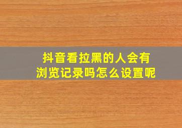 抖音看拉黑的人会有浏览记录吗怎么设置呢