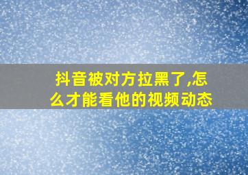 抖音被对方拉黑了,怎么才能看他的视频动态