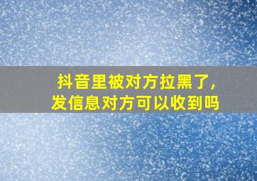 抖音里被对方拉黑了,发信息对方可以收到吗