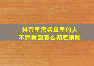 抖音里黑名单里的人不想看到怎么彻底删除