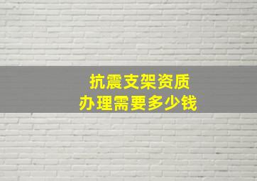 抗震支架资质办理需要多少钱