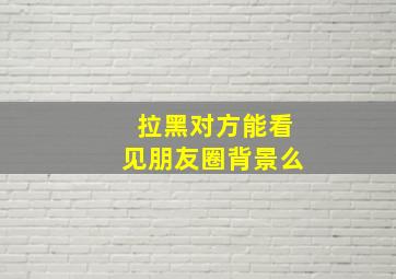 拉黑对方能看见朋友圈背景么